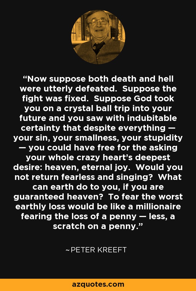 Now suppose both death and hell were utterly defeated. Suppose the fight was fixed. Suppose God took you on a crystal ball trip into your future and you saw with indubitable certainty that despite everything — your sin, your smallness, your stupidity — you could have free for the asking your whole crazy heart’s deepest desire: heaven, eternal joy. Would you not return fearless and singing? What can earth do to you, if you are guaranteed heaven? To fear the worst earthly loss would be like a millionaire fearing the loss of a penny — less, a scratch on a penny. - Peter Kreeft