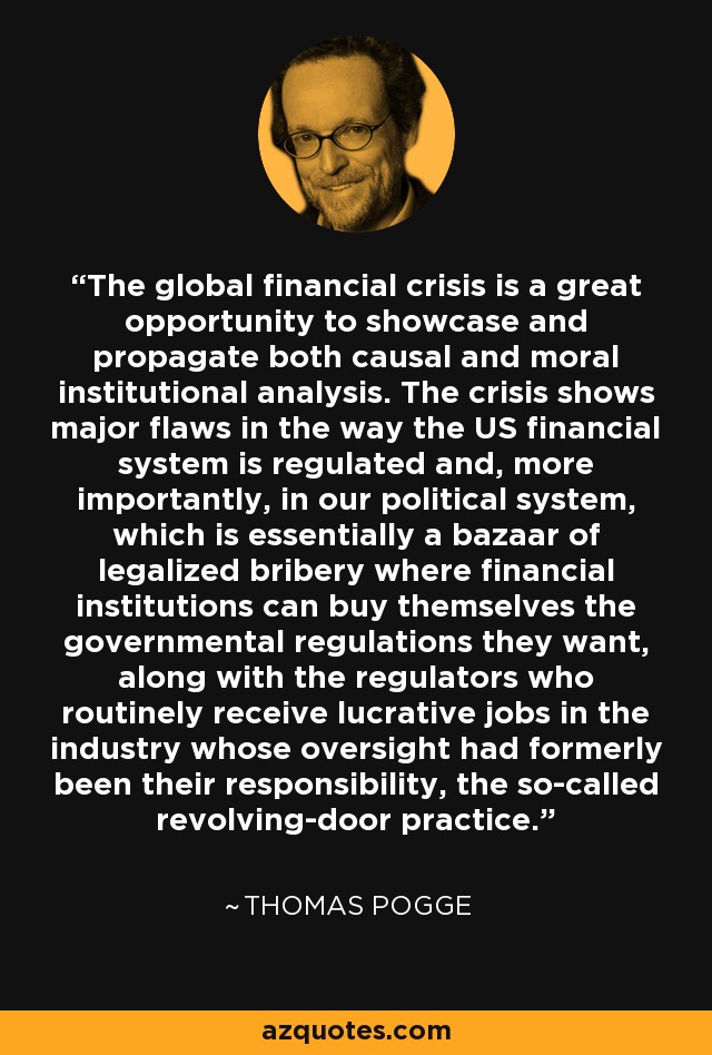 The global financial crisis is a great opportunity to showcase and propagate both causal and moral institutional analysis. The crisis shows major flaws in the way the US financial system is regulated and, more importantly, in our political system, which is essentially a bazaar of legalized bribery where financial institutions can buy themselves the governmental regulations they want, along with the regulators who routinely receive lucrative jobs in the industry whose oversight had formerly been their responsibility, the so-called revolving-door practice. - Thomas Pogge