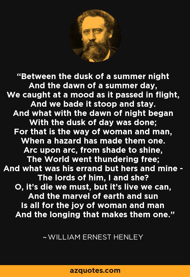 Between the dusk of a summer night And the dawn of a summer day, We caught at a mood as it passed in flight, And we bade it stoop and stay. And what with the dawn of night began With the dusk of day was done; For that is the way of woman and man, When a hazard has made them one. Arc upon arc, from shade to shine, The World went thundering free; And what was his errand but hers and mine - The lords of him, I and she? O, it's die we must, but it's live we can, And the marvel of earth and sun Is all for the joy of woman and man And the longing that makes them one. - William Ernest Henley