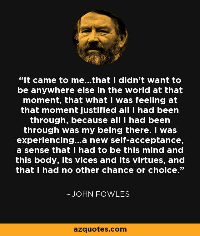 It came to me…that I didn’t want to be anywhere else in the world at that moment, that what I was feeling at that moment justified all I had been through, because all I had been through was my being there. I was experiencing…a new self-acceptance, a sense that I had to be this mind and this body, its vices and its virtues, and that I had no other chance or choice. - John Fowles
