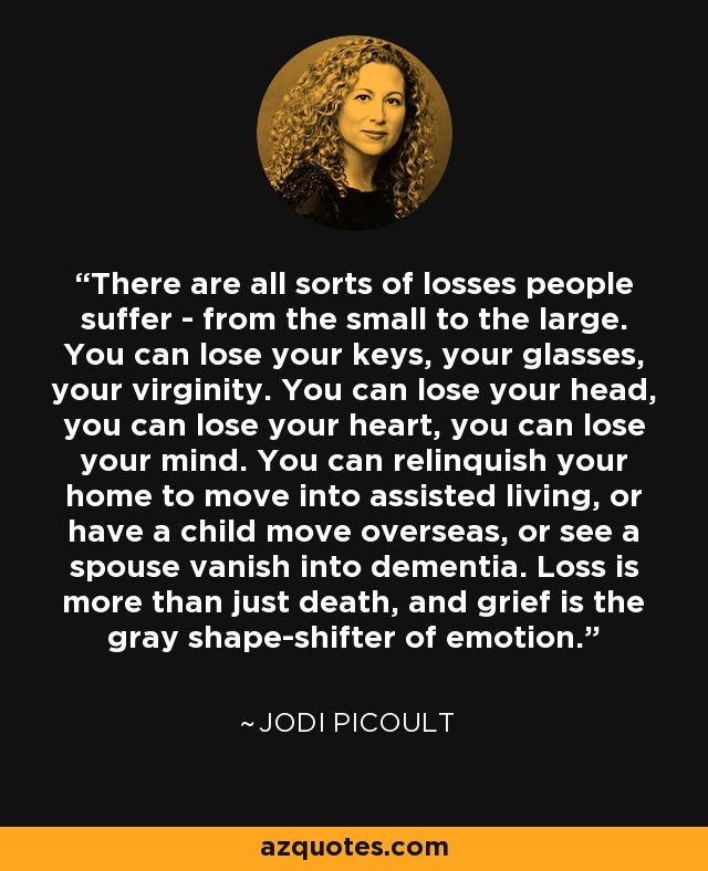 There are all sorts of losses people suffer - from the small to the large. You can lose your keys, your glasses, your virginity. You can lose your head, you can lose your heart, you can lose your mind. You can relinquish your home to move into assisted living, or have a child move overseas, or see a spouse vanish into dementia. Loss is more than just death, and grief is the gray shape-shifter of emotion. - Jodi Picoult