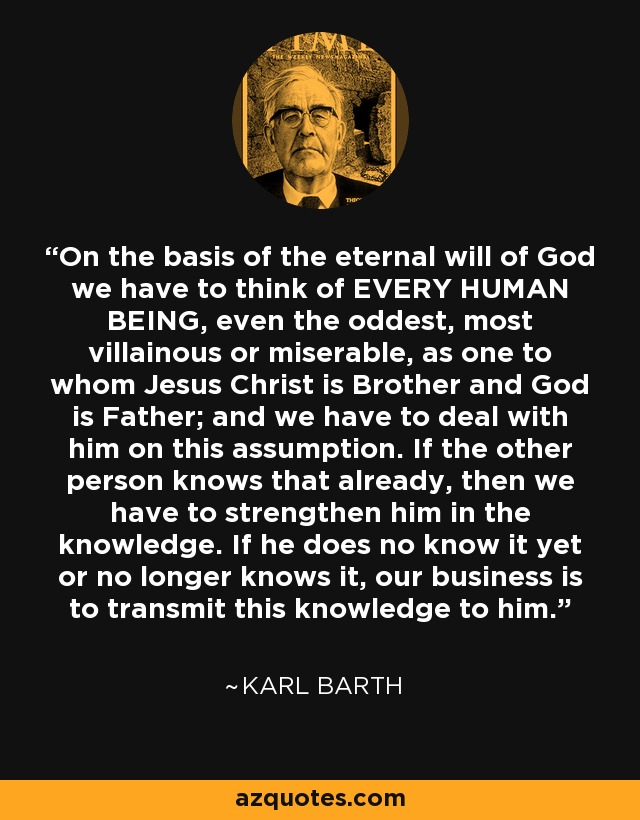 On the basis of the eternal will of God we have to think of EVERY HUMAN BEING, even the oddest, most villainous or miserable, as one to whom Jesus Christ is Brother and God is Father; and we have to deal with him on this assumption. If the other person knows that already, then we have to strengthen him in the knowledge. If he does no know it yet or no longer knows it, our business is to transmit this knowledge to him. - Karl Barth