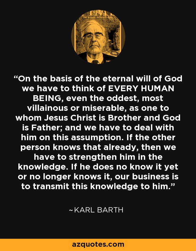 On the basis of the eternal will of God we have to think of EVERY HUMAN BEING, even the oddest, most villainous or miserable, as one to whom Jesus Christ is Brother and God is Father; and we have to deal with him on this assumption. If the other person knows that already, then we have to strengthen him in the knowledge. If he does no know it yet or no longer knows it, our business is to transmit this knowledge to him. - Karl Barth