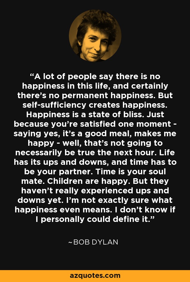 A lot of people say there is no happiness in this life, and certainly there's no permanent happiness. But self-sufficiency creates happiness. Happiness is a state of bliss. Just because you're satisfied one moment - saying yes, it's a good meal, makes me happy - well, that's not going to necessarily be true the next hour. Life has its ups and downs, and time has to be your partner. Time is your soul mate. Children are happy. But they haven't really experienced ups and downs yet. I'm not exactly sure what happiness even means. I don't know if I personally could define it. - Bob Dylan