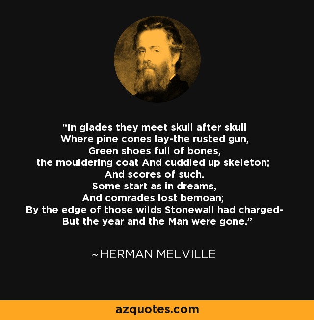In glades they meet skull after skull Where pine cones lay-the rusted gun, Green shoes full of bones, the mouldering coat And cuddled up skeleton; And scores of such. Some start as in dreams, And comrades lost bemoan; By the edge of those wilds Stonewall had charged- But the year and the Man were gone. - Herman Melville