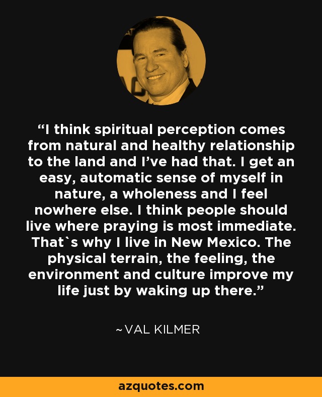 I think spiritual perception comes from natural and healthy relationship to the land and I've had that. I get an easy, automatic sense of myself in nature, a wholeness and I feel nowhere else. I think people should live where praying is most immediate. That`s why I live in New Mexico. The physical terrain, the feeling, the environment and culture improve my life just by waking up there. - Val Kilmer