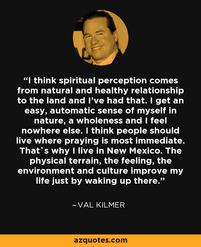 I think spiritual perception comes from natural and healthy relationship to the land and I've had that. I get an easy, automatic sense of myself in nature, a wholeness and I feel nowhere else. I think people should live where praying is most immediate. That`s why I live in New Mexico. The physical terrain, the feeling, the environment and culture improve my life just by waking up there. - Val Kilmer