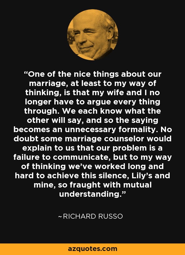 One of the nice things about our marriage, at least to my way of thinking, is that my wife and I no longer have to argue every thing through. We each know what the other will say, and so the saying becomes an unnecessary formality. No doubt some marriage counselor would explain to us that our problem is a failure to communicate, but to my way of thinking we've worked long and hard to achieve this silence, Lily's and mine, so fraught with mutual understanding. - Richard Russo