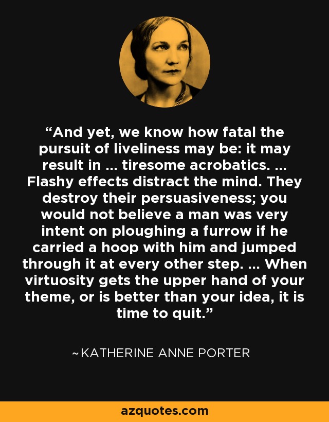 And yet, we know how fatal the pursuit of liveliness may be: it may result in ... tiresome acrobatics. ... Flashy effects distract the mind. They destroy their persuasiveness; you would not believe a man was very intent on ploughing a furrow if he carried a hoop with him and jumped through it at every other step. ... When virtuosity gets the upper hand of your theme, or is better than your idea, it is time to quit. - Katherine Anne Porter