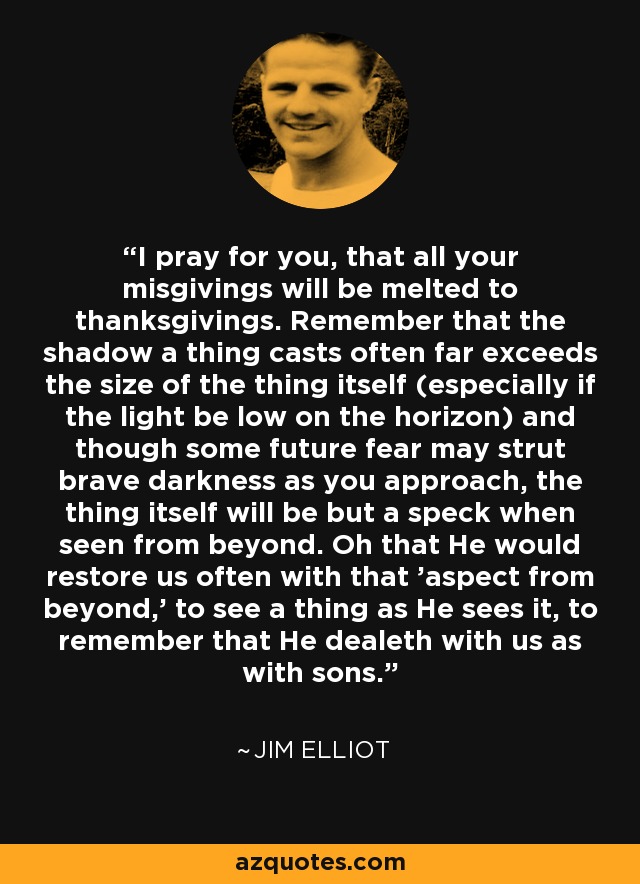 I pray for you, that all your misgivings will be melted to thanksgivings. Remember that the shadow a thing casts often far exceeds the size of the thing itself (especially if the light be low on the horizon) and though some future fear may strut brave darkness as you approach, the thing itself will be but a speck when seen from beyond. Oh that He would restore us often with that 'aspect from beyond,' to see a thing as He sees it, to remember that He dealeth with us as with sons. - Jim Elliot