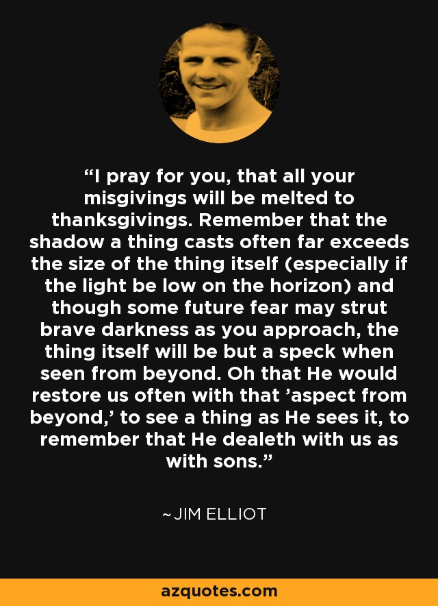 I pray for you, that all your misgivings will be melted to thanksgivings. Remember that the shadow a thing casts often far exceeds the size of the thing itself (especially if the light be low on the horizon) and though some future fear may strut brave darkness as you approach, the thing itself will be but a speck when seen from beyond. Oh that He would restore us often with that 'aspect from beyond,' to see a thing as He sees it, to remember that He dealeth with us as with sons. - Jim Elliot