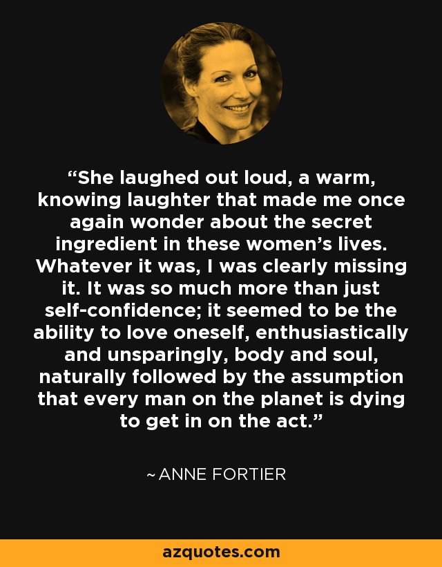 She laughed out loud, a warm, knowing laughter that made me once again wonder about the secret ingredient in these women’s lives. Whatever it was, I was clearly missing it. It was so much more than just self-confidence; it seemed to be the ability to love oneself, enthusiastically and unsparingly, body and soul, naturally followed by the assumption that every man on the planet is dying to get in on the act. - Anne Fortier