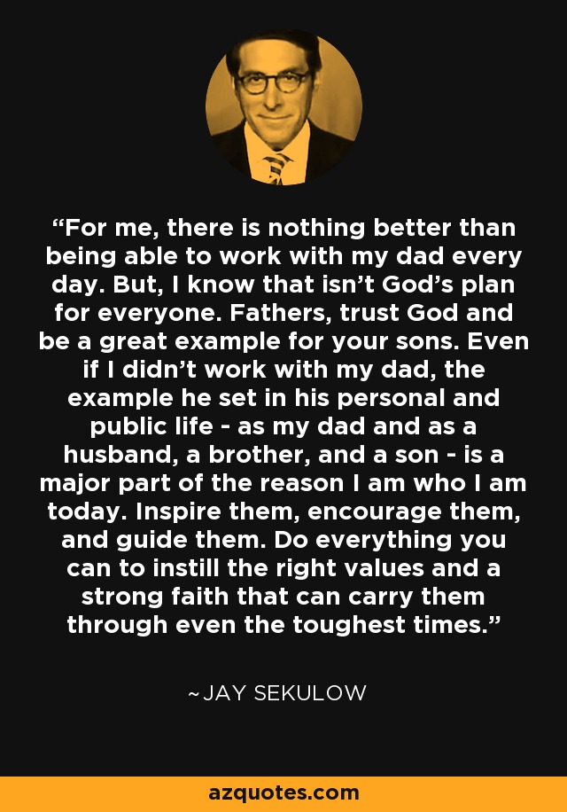 For me, there is nothing better than being able to work with my dad every day. But, I know that isn't God's plan for everyone. Fathers, trust God and be a great example for your sons. Even if I didn't work with my dad, the example he set in his personal and public life - as my dad and as a husband, a brother, and a son - is a major part of the reason I am who I am today. Inspire them, encourage them, and guide them. Do everything you can to instill the right values and a strong faith that can carry them through even the toughest times. - Jay Sekulow