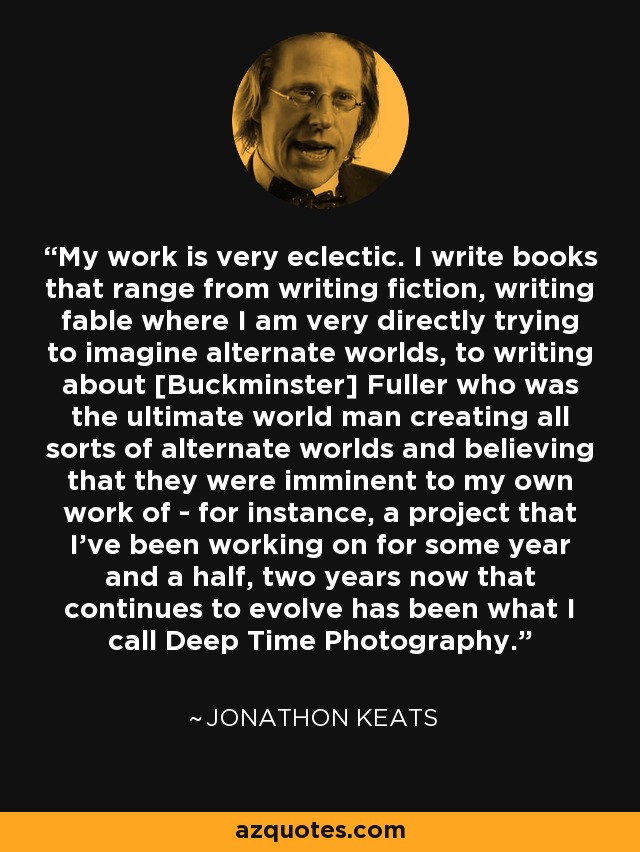 My work is very eclectic. I write books that range from writing fiction, writing fable where I am very directly trying to imagine alternate worlds, to writing about [Buckminster] Fuller who was the ultimate world man creating all sorts of alternate worlds and believing that they were imminent to my own work of - for instance, a project that I've been working on for some year and a half, two years now that continues to evolve has been what I call Deep Time Photography. - Jonathon Keats