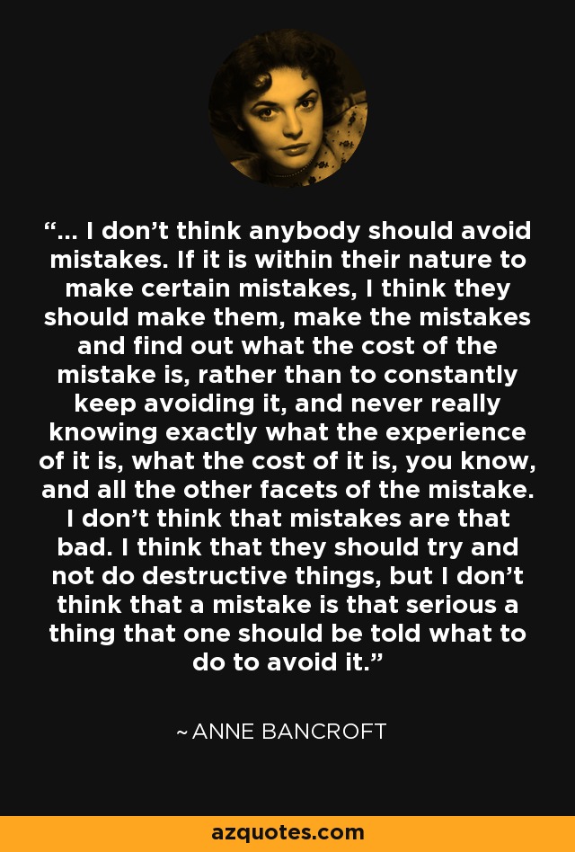 ... I don't think anybody should avoid mistakes. If it is within their nature to make certain mistakes, I think they should make them, make the mistakes and find out what the cost of the mistake is, rather than to constantly keep avoiding it, and never really knowing exactly what the experience of it is, what the cost of it is, you know, and all the other facets of the mistake. I don't think that mistakes are that bad. I think that they should try and not do destructive things, but I don't think that a mistake is that serious a thing that one should be told what to do to avoid it. - Anne Bancroft