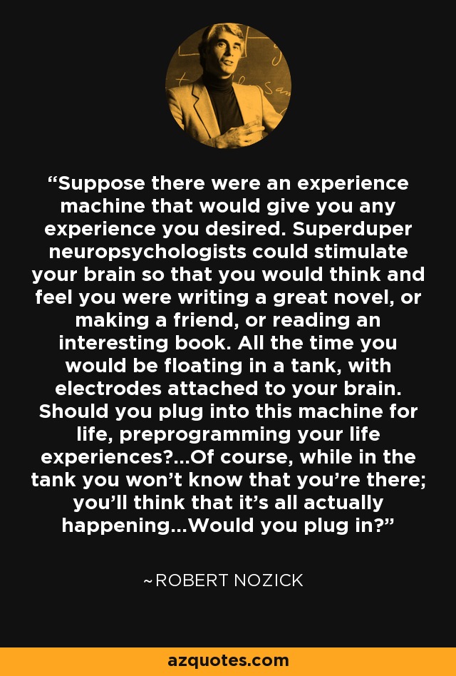 Suppose there were an experience machine that would give you any experience you desired. Superduper neuropsychologists could stimulate your brain so that you would think and feel you were writing a great novel, or making a friend, or reading an interesting book. All the time you would be floating in a tank, with electrodes attached to your brain. Should you plug into this machine for life, preprogramming your life experiences?...Of course, while in the tank you won't know that you're there; you'll think that it's all actually happening...Would you plug in? - Robert Nozick