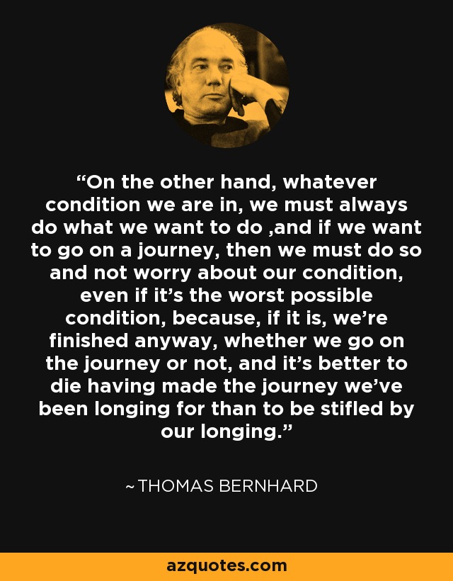 On the other hand, whatever condition we are in, we must always do what we want to do ,and if we want to go on a journey, then we must do so and not worry about our condition, even if it's the worst possible condition, because, if it is, we're finished anyway, whether we go on the journey or not, and it's better to die having made the journey we've been longing for than to be stifled by our longing. - Thomas Bernhard