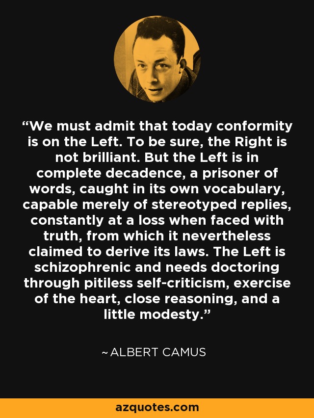 We must admit that today conformity is on the Left. To be sure, the Right is not brilliant. But the Left is in complete decadence, a prisoner of words, caught in its own vocabulary, capable merely of stereotyped replies, constantly at a loss when faced with truth, from which it nevertheless claimed to derive its laws. The Left is schizophrenic and needs doctoring through pitiless self-criticism, exercise of the heart, close reasoning, and a little modesty. - Albert Camus