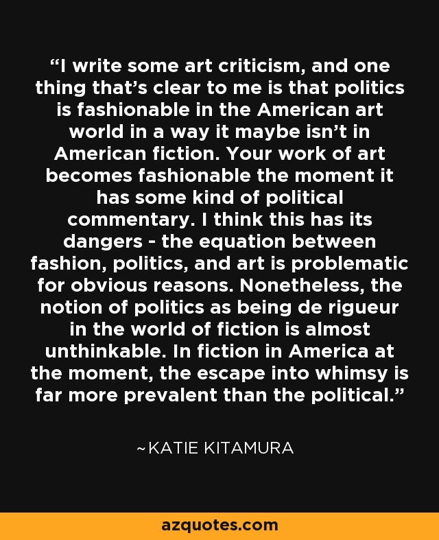 I write some art criticism, and one thing that's clear to me is that politics is fashionable in the American art world in a way it maybe isn't in American fiction. Your work of art becomes fashionable the moment it has some kind of political commentary. I think this has its dangers - the equation between fashion, politics, and art is problematic for obvious reasons. Nonetheless, the notion of politics as being de rigueur in the world of fiction is almost unthinkable. In fiction in America at the moment, the escape into whimsy is far more prevalent than the political. - Katie Kitamura