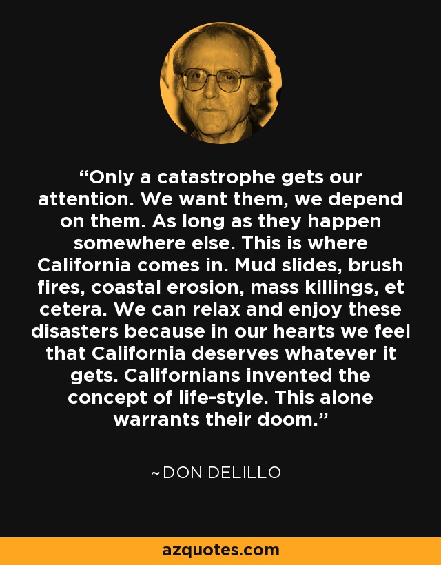 Only a catastrophe gets our attention. We want them, we depend on them. As long as they happen somewhere else. This is where California comes in. Mud slides, brush fires, coastal erosion, mass killings, et cetera. We can relax and enjoy these disasters because in our hearts we feel that California deserves whatever it gets. Californians invented the concept of life-style. This alone warrants their doom. - Don DeLillo