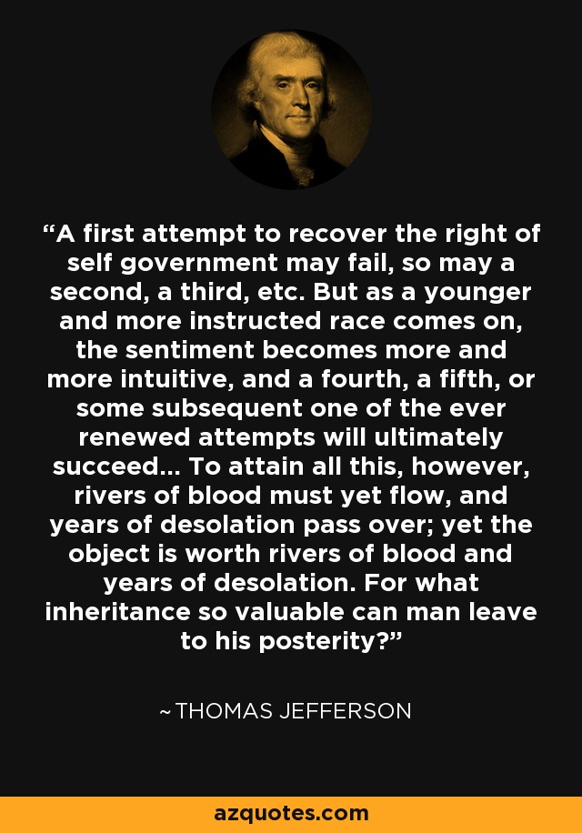 A first attempt to recover the right of self government may fail, so may a second, a third, etc. But as a younger and more instructed race comes on, the sentiment becomes more and more intuitive, and a fourth, a fifth, or some subsequent one of the ever renewed attempts will ultimately succeed... To attain all this, however, rivers of blood must yet flow, and years of desolation pass over; yet the object is worth rivers of blood and years of desolation. For what inheritance so valuable can man leave to his posterity? - Thomas Jefferson