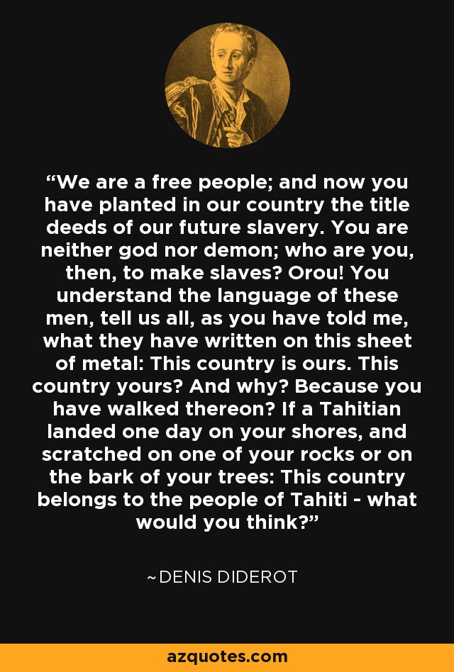 We are a free people; and now you have planted in our country the title deeds of our future slavery. You are neither god nor demon; who are you, then, to make slaves? Orou! You understand the language of these men, tell us all, as you have told me, what they have written on this sheet of metal: This country is ours. This country yours? And why? Because you have walked thereon? If a Tahitian landed one day on your shores, and scratched on one of your rocks or on the bark of your trees: This country belongs to the people of Tahiti - what would you think? - Denis Diderot