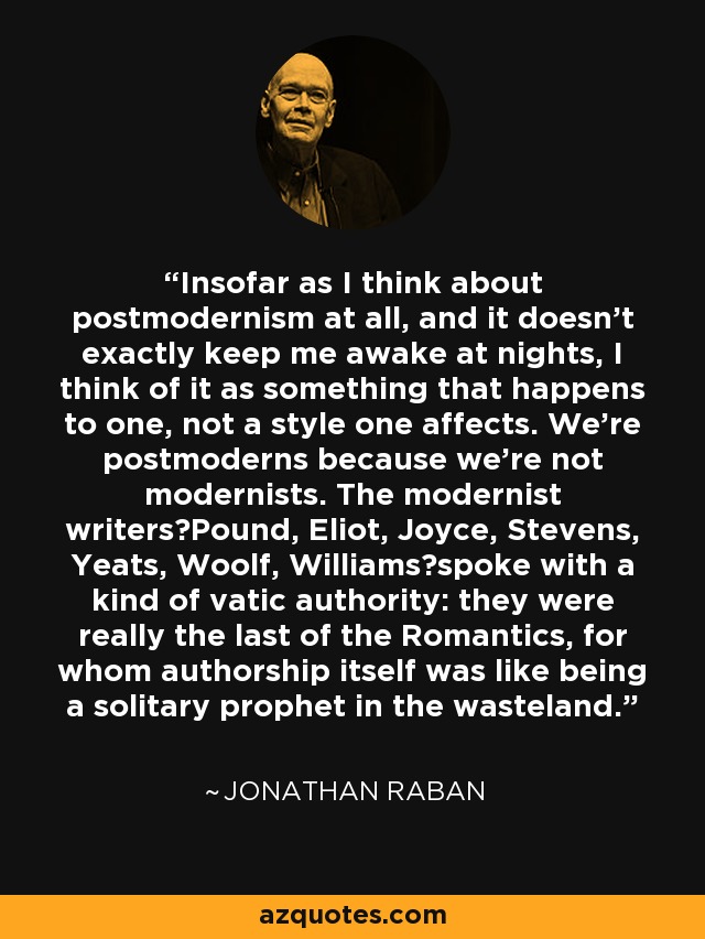 Insofar as I think about postmodernism at all, and it doesn't exactly keep me awake at nights, I think of it as something that happens to one, not a style one affects. We're postmoderns because we're not modernists. The modernist writersPound, Eliot, Joyce, Stevens, Yeats, Woolf, Williamsspoke with a kind of vatic authority: they were really the last of the Romantics, for whom authorship itself was like being a solitary prophet in the wasteland. - Jonathan Raban