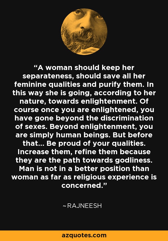 A woman should keep her separateness, should save all her feminine qualities and purify them. In this way she is going, according to her nature, towards enlightenment. Of course once you are enlightened, you have gone beyond the discrimination of sexes. Beyond enlightenment, you are simply human beings. But before that... Be proud of your qualities. Increase them, refine them because they are the path towards godliness. Man is not in a better position than woman as far as religious experience is concerned. - Rajneesh