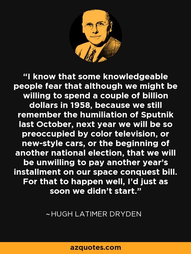 I know that some knowledgeable people fear that although we might be willing to spend a couple of billion dollars in 1958, because we still remember the humiliation of Sputnik last October, next year we will be so preoccupied by color television, or new-style cars, or the beginning of another national election, that we will be unwilling to pay another year's installment on our space conquest bill. For that to happen well, I'd just as soon we didn't start. - Hugh Latimer Dryden