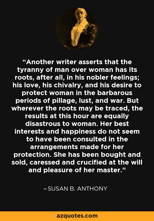 Another writer asserts that the tyranny of man over woman has its roots, after all, in his nobler feelings; his love, his chivalry, and his desire to protect woman in the barbarous periods of pillage, lust, and war. But wherever the roots may be traced, the results at this hour are equally disastrous to woman. Her best interests and happiness do not seem to have been consulted in the arrangements made for her protection. She has been bought and sold, caressed and crucified at the will and pleasure of her master. - Susan B. Anthony