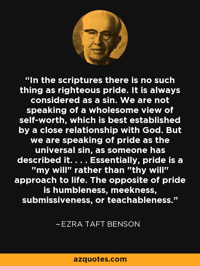In the scriptures there is no such thing as righteous pride. It is always considered as a sin. We are not speaking of a wholesome view of self-worth, which is best established by a close relationship with God. But we are speaking of pride as the universal sin, as someone has described it. . . . Essentially, pride is a 