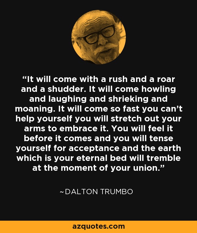 It will come with a rush and a roar and a shudder. It will come howling and laughing and shrieking and moaning. It will come so fast you can’t help yourself you will stretch out your arms to embrace it. You will feel it before it comes and you will tense yourself for acceptance and the earth which is your eternal bed will tremble at the moment of your union. - Dalton Trumbo