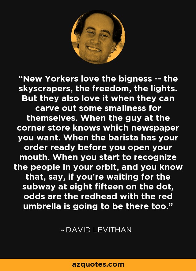 New Yorkers love the bigness -- the skyscrapers, the freedom, the lights. But they also love it when they can carve out some smallness for themselves. When the guy at the corner store knows which newspaper you want. When the barista has your order ready before you open your mouth. When you start to recognize the people in your orbit, and you know that, say, if you're waiting for the subway at eight fifteen on the dot, odds are the redhead with the red umbrella is going to be there too. - David Levithan