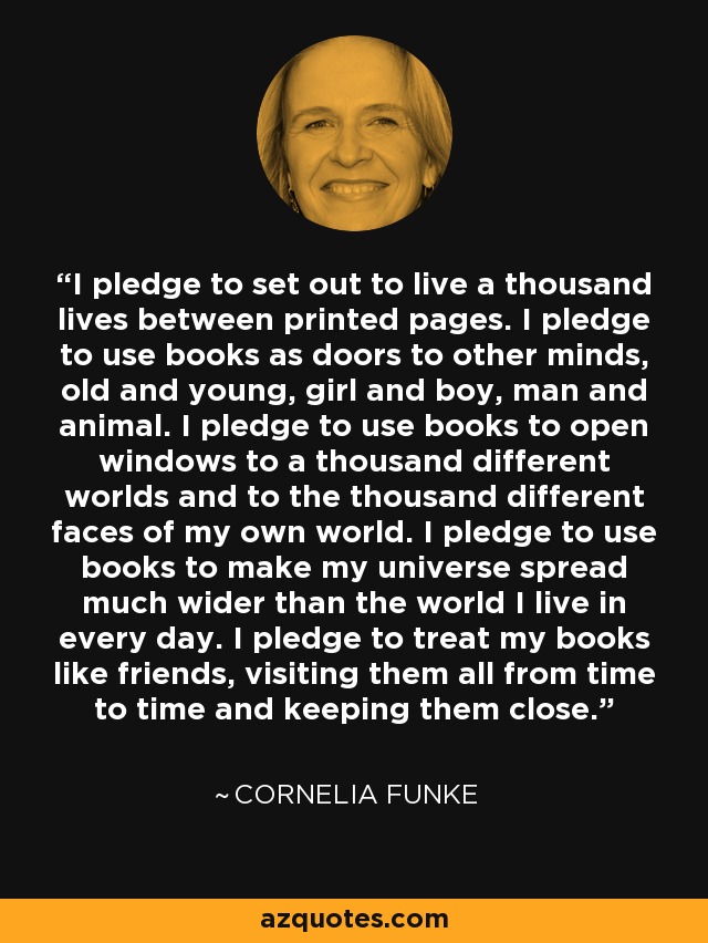 I pledge to set out to live a thousand lives between printed pages. I pledge to use books as doors to other minds, old and young, girl and boy, man and animal. I pledge to use books to open windows to a thousand different worlds and to the thousand different faces of my own world. I pledge to use books to make my universe spread much wider than the world I live in every day. I pledge to treat my books like friends, visiting them all from time to time and keeping them close. - Cornelia Funke