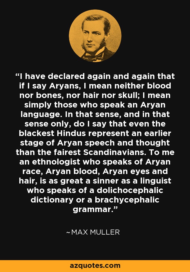 I have declared again and again that if I say Aryans, I mean neither blood nor bones, nor hair nor skull; I mean simply those who speak an Aryan language. In that sense, and in that sense only, do I say that even the blackest Hindus represent an earlier stage of Aryan speech and thought than the fairest Scandinavians. To me an ethnologist who speaks of Aryan race, Aryan blood, Aryan eyes and hair, is as great a sinner as a linguist who speaks of a dolichocephalic dictionary or a brachycephalic grammar. - Max Muller