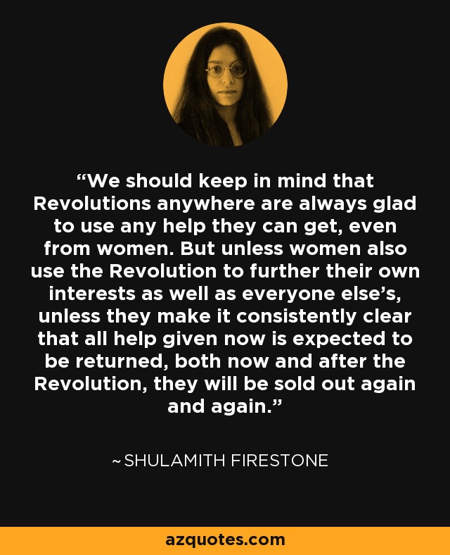 We should keep in mind that Revolutions anywhere are always glad to use any help they can get, even from women. But unless women also use the Revolution to further their own interests as well as everyone else's, unless they make it consistently clear that all help given now is expected to be returned, both now and after the Revolution, they will be sold out again and again. - Shulamith Firestone