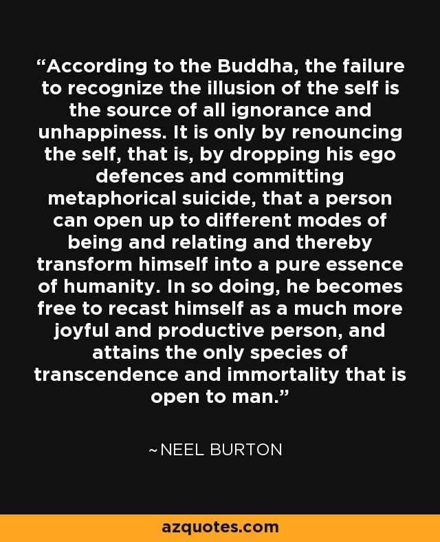 According to the Buddha, the failure to recognize the illusion of the self is the source of all ignorance and unhappiness. It is only by renouncing the self, that is, by dropping his ego defences and committing metaphorical suicide, that a person can open up to different modes of being and relating and thereby transform himself into a pure essence of humanity. In so doing, he becomes free to recast himself as a much more joyful and productive person, and attains the only species of transcendence and immortality that is open to man. - Neel Burton