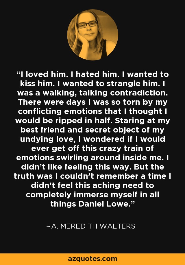 I loved him. I hated him. I wanted to kiss him. I wanted to strangle him. I was a walking, talking contradiction. There were days I was so torn by my conflicting emotions that I thought I would be ripped in half. Staring at my best friend and secret object of my undying love, I wondered if I would ever get off this crazy train of emotions swirling around inside me. I didn't like feeling this way. But the truth was I couldn't remember a time I didn't feel this aching need to completely immerse myself in all things Daniel Lowe. - A. Meredith Walters