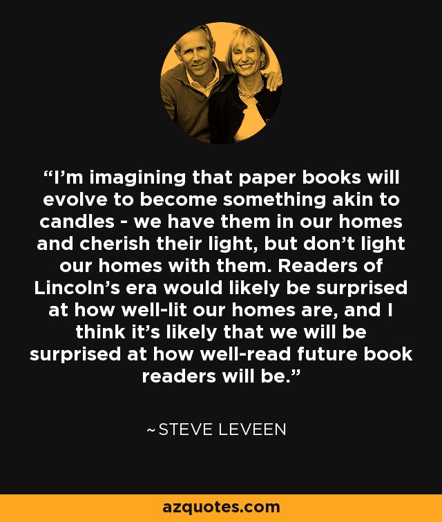 I’m imagining that paper books will evolve to become something akin to candles - we have them in our homes and cherish their light, but don’t light our homes with them. Readers of Lincoln’s era would likely be surprised at how well-lit our homes are, and I think it’s likely that we will be surprised at how well-read future book readers will be. - Steve Leveen
