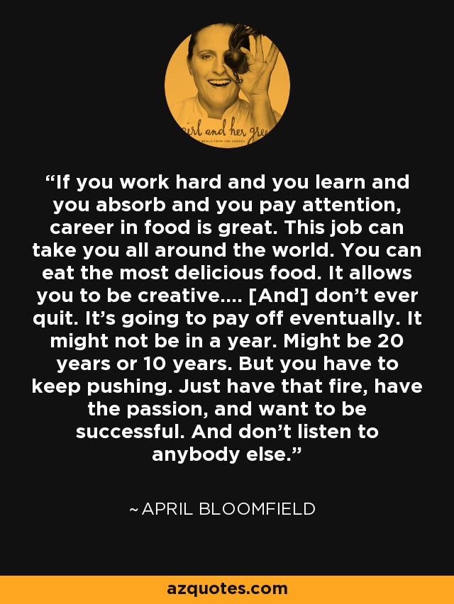 If you work hard and you learn and you absorb and you pay attention, career in food is great. This job can take you all around the world. You can eat the most delicious food. It allows you to be creative.... [And] don't ever quit. It's going to pay off eventually. It might not be in a year. Might be 20 years or 10 years. But you have to keep pushing. Just have that fire, have the passion, and want to be successful. And don't listen to anybody else. - April Bloomfield