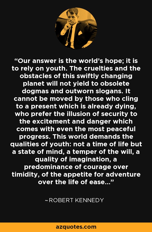 Our answer is the world's hope; it is to rely on youth. The cruelties and the obstacles of this swiftly changing planet will not yield to obsolete dogmas and outworn slogans. It cannot be moved by those who cling to a present which is already dying, who prefer the illusion of security to the excitement and danger which comes with even the most peaceful progress. This world demands the qualities of youth: not a time of life but a state of mind, a temper of the will, a quality of imagination, a predominance of courage over timidity, of the appetite for adventure over the life of ease... - Robert Kennedy