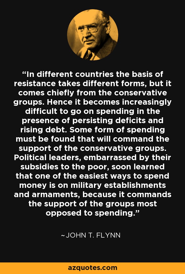 In different countries the basis of resistance takes different forms, but it comes chiefly from the conservative groups. Hence it becomes increasingly difficult to go on spending in the presence of persisting deficits and rising debt. Some form of spending must be found that will command the support of the conservative groups. Political leaders, embarrassed by their subsidies to the poor, soon learned that one of the easiest ways to spend money is on military establishments and armaments, because it commands the support of the groups most opposed to spending. - John T. Flynn