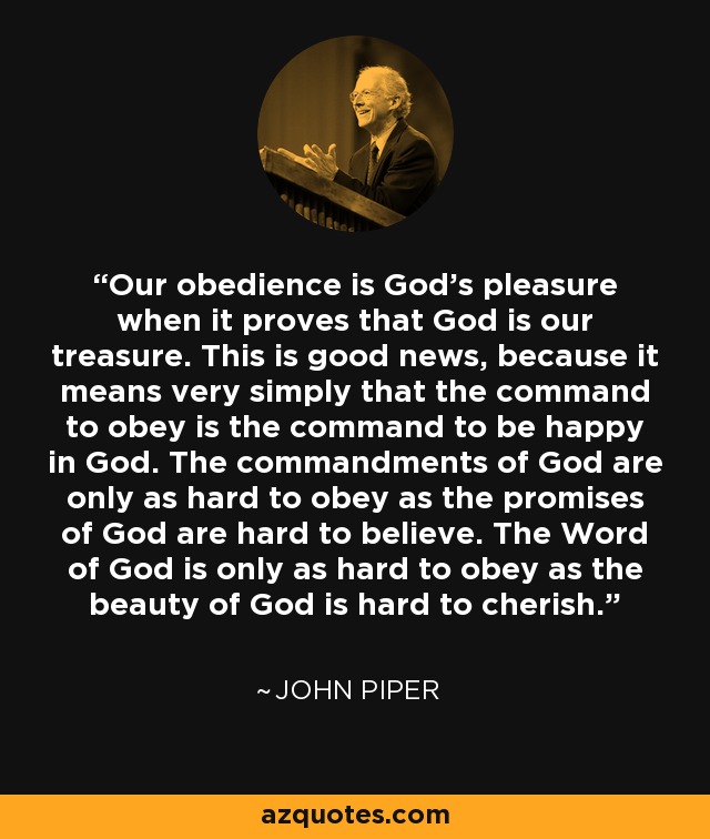 Our obedience is God's pleasure when it proves that God is our treasure. This is good news, because it means very simply that the command to obey is the command to be happy in God. The commandments of God are only as hard to obey as the promises of God are hard to believe. The Word of God is only as hard to obey as the beauty of God is hard to cherish. - John Piper