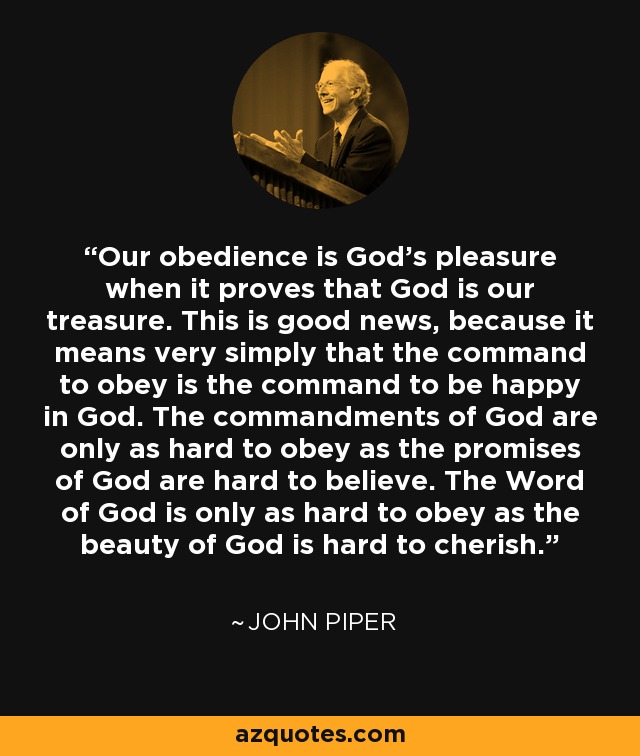 Our obedience is God's pleasure when it proves that God is our treasure. This is good news, because it means very simply that the command to obey is the command to be happy in God. The commandments of God are only as hard to obey as the promises of God are hard to believe. The Word of God is only as hard to obey as the beauty of God is hard to cherish. - John Piper