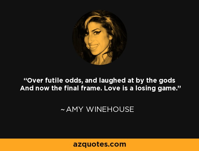 Over futile odds, and laughed at by the gods And now the final frame. Love is a losing game. - Amy Winehouse