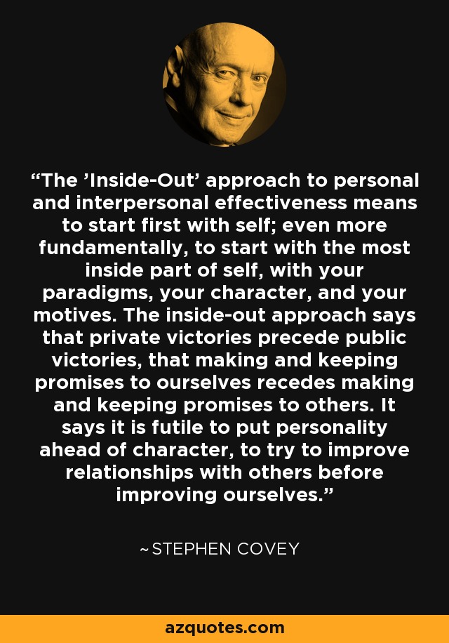 The 'Inside-Out' approach to personal and interpersonal effectiveness means to start first with self; even more fundamentally, to start with the most inside part of self, with your paradigms, your character, and your motives. The inside-out approach says that private victories precede public victories, that making and keeping promises to ourselves recedes making and keeping promises to others. It says it is futile to put personality ahead of character, to try to improve relationships with others before improving ourselves. - Stephen Covey