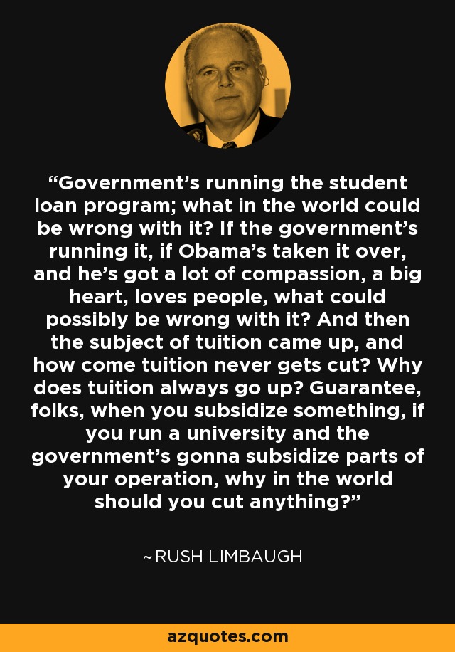 Government's running the student loan program; what in the world could be wrong with it? If the government's running it, if Obama's taken it over, and he's got a lot of compassion, a big heart, loves people, what could possibly be wrong with it? And then the subject of tuition came up, and how come tuition never gets cut? Why does tuition always go up? Guarantee, folks, when you subsidize something, if you run a university and the government's gonna subsidize parts of your operation, why in the world should you cut anything? - Rush Limbaugh
