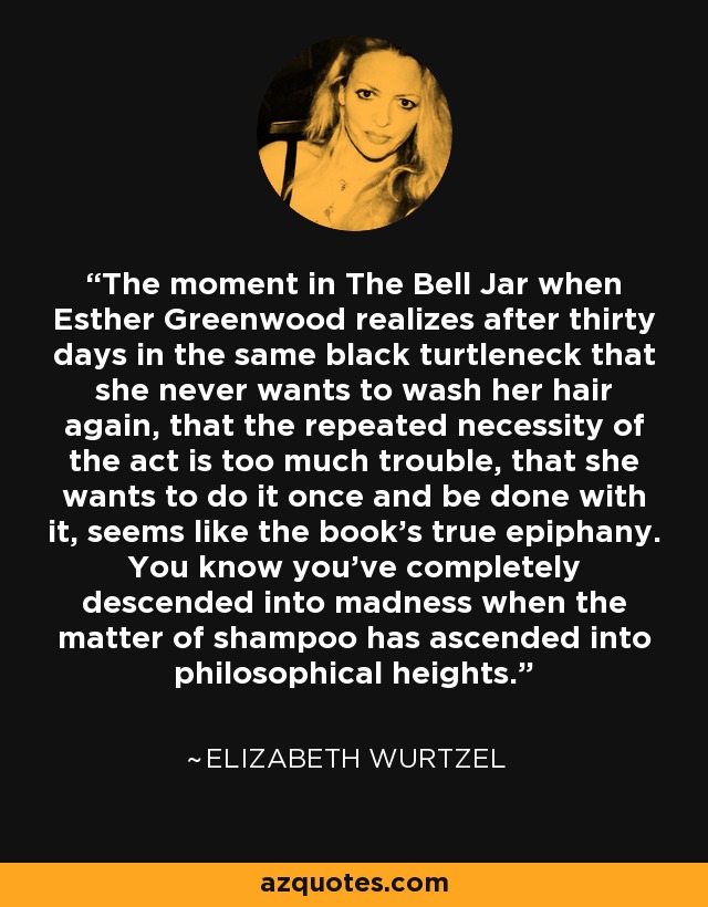 The moment in The Bell Jar when Esther Greenwood realizes after thirty days in the same black turtleneck that she never wants to wash her hair again, that the repeated necessity of the act is too much trouble, that she wants to do it once and be done with it, seems like the book's true epiphany. You know you've completely descended into madness when the matter of shampoo has ascended into philosophical heights. - Elizabeth Wurtzel