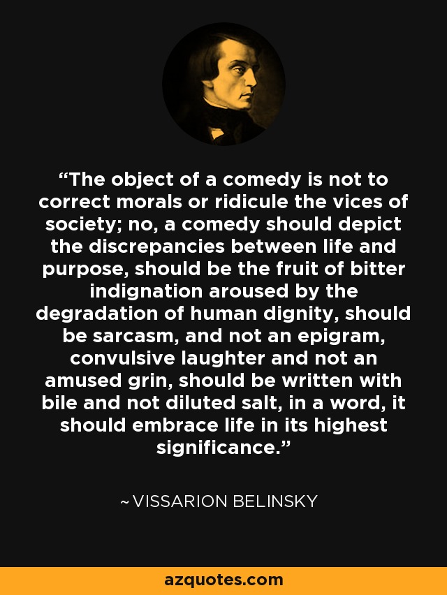 The object of a comedy is not to correct morals or ridicule the vices of society; no, a comedy should depict the discrepancies between life and purpose, should be the fruit of bitter indignation aroused by the degradation of human dignity, should be sarcasm, and not an epigram, convulsive laughter and not an amused grin, should be written with bile and not diluted salt, in a word, it should embrace life in its highest significance. - Vissarion Belinsky