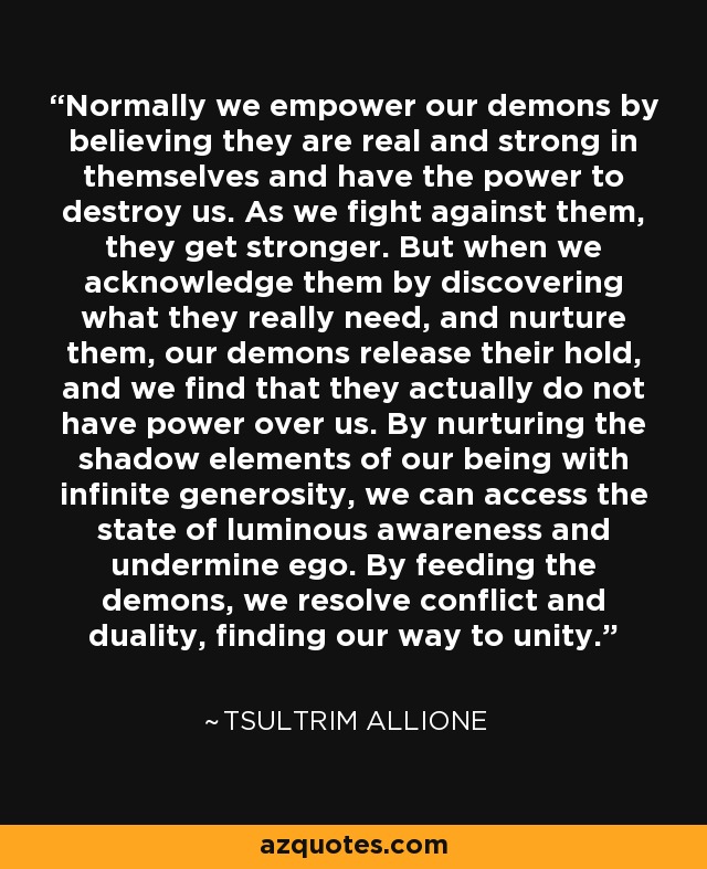 Normally we empower our demons by believing they are real and strong in themselves and have the power to destroy us. As we fight against them, they get stronger. But when we acknowledge them by discovering what they really need, and nurture them, our demons release their hold, and we find that they actually do not have power over us. By nurturing the shadow elements of our being with infinite generosity, we can access the state of luminous awareness and undermine ego. By feeding the demons, we resolve conflict and duality, finding our way to unity. - Tsultrim Allione